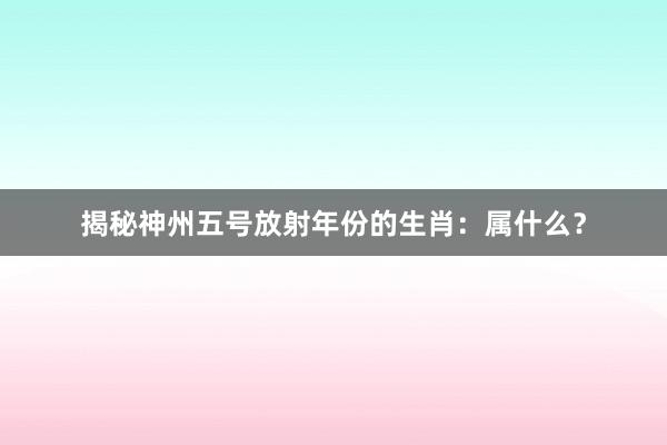 揭秘神州五号放射年份的生肖：属什么？