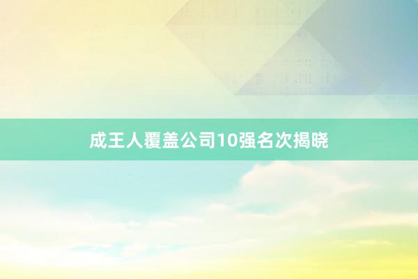 成王人覆盖公司10强名次揭晓