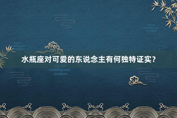 水瓶座对可爱的东说念主有何独特证实？